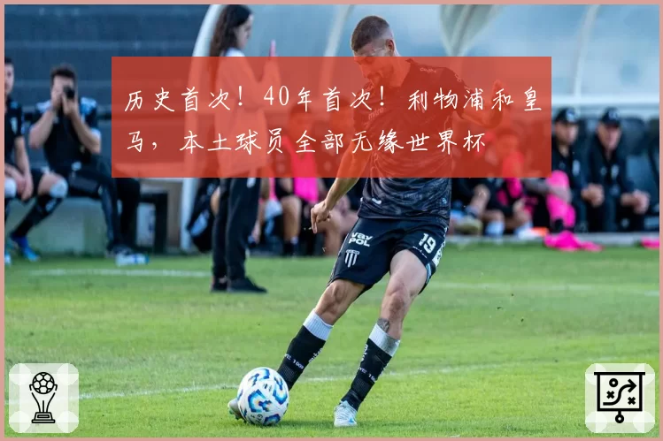 历史首次！40年首次！利物浦和皇马，本土球员全部无缘世界杯
