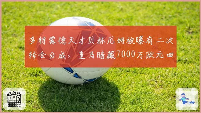 多特蒙德天才贝林厄姆被曝有二次转会分成，皇马暗藏7000万欧元回购陷阱