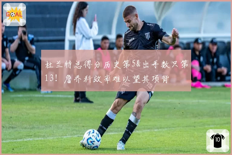 杜兰特总得分历史第5&出手数只第13！詹乔科效率难以望其项背