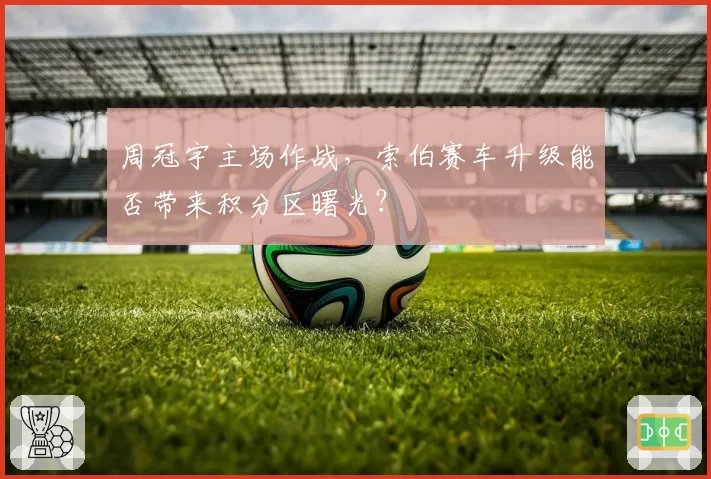周冠宇主场作战，索伯赛车升级能否带来积分区曙光？