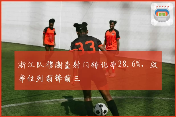 浙江队穆谢奎射门转化率28.6%，效率位列前锋前三