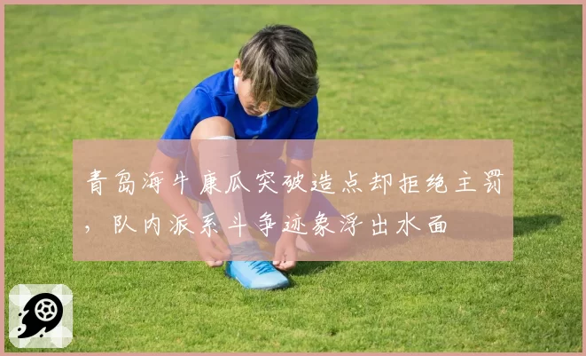 青岛海牛康瓜突破造点却拒绝主罚，队内派系斗争迹象浮出水面