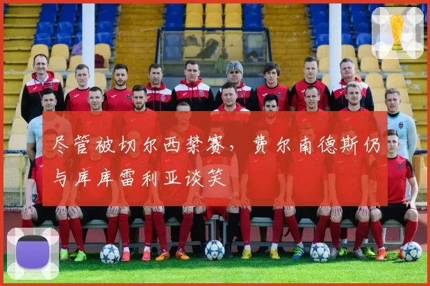 尽管被切尔西禁赛，费尔南德斯仍与库库雷利亚谈笑