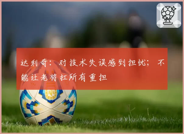 达利奇:对技术失误感到担忧;不能让老将扛所有重担