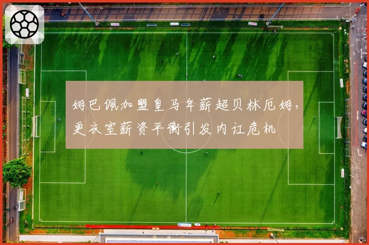 姆巴佩加盟皇马年薪超贝林厄姆，更衣室薪资平衡引发内讧危机